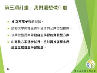 暨大無邊界大學計畫
第三期計畫，我們還想做什麼
 Ｒ 立方電子報的經營。
 鼓勵大學與社區青年合作的公共微型提案。
 公共微型提案帶動自主學習的實驗型方案。
 由實驗方案逐步試行、檢討再推廣至系所，
建立全校自主學習制度。
26
 