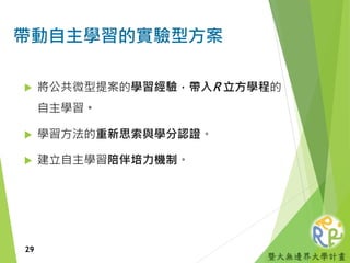 暨大無邊界大學計畫
帶動自主學習的實驗型方案
 將公共微型提案的學習經驗，帶入R 立方學程的
自主學習。
 學習方法的重新思索與學分認證。
 建立自主學習陪伴培力機制。
29
 
