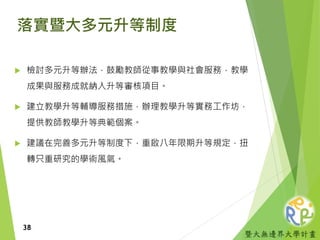 暨大無邊界大學計畫
落實暨大多元升等制度
 檢討多元升等辦法，鼓勵教師從事教學與社會服務，教學
成果與服務成就納入升等審核項目。
 建立教學升等輔導服務措施，辦理教學升等實務工作坊，
提供教師教學升等典範個案。
 建議在完善多元升等制度下，重啟八年限期升等規定，扭
轉只重研究的學術風氣。
38
 