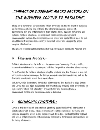 1
“IMPACT OF DIFFERENT MACRO FACTORS ON
THE BUSINESS COMING TO PAKISTAN”
There are a number of factors due to which investors hesitate to invest in Pakistan,
global recession being one of them. The other main reasons consist of,
deteriorating law and order situation, high interest rates, frequent power and gas
outages, political situations, technological backwardness and different
environmental factors. The recent increase in power and gas tariffs is likely to put
an additional burden on the country’s industrial sector and squeeze the gross
margins of industries.
The effects of some factors mentioned above on business coming to Pakistan are:
 Political factors:-
Political situations directly influence the economy of a country. For the stable
economic conditions it’s necessary to stabilize the political situation of the country.
As in Pakistan the political situation is highly unstable and law & order is also not
very good, which discourages the foreign countries and the investors as well as the
domestic investors to invest their money here.
But, now, when the military forces has controlled the law & order to large extent
and CPEC has also been inaugurated the investors are bringing their investments in
our country, which will ultimately provide better and business friendly
environment for the new business coming to Pakistan.
 ECONOMIC FACTORS:-
CPEC is the most recent and attention grabbing economic activity of Pakistan in
collaboration with China. Many economically stable countries of the world are
showing interest to invest in this mega project. In spite of the fact that the political
and law & order situations of Pakistan are not suitable for making an investment or
for doing a business.
 