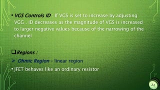 • VGS Controls ID : If VGS is set to increase by adjusting
VGG . ID decreases as the magnitude of VGS is increased
to larger negative values because of the narrowing of the
channel
Regions :
 Ohmic Region – linear region
• JFET behaves like an ordinary resistor
 