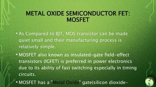 METAL OXIDE SEMICONDUCTOR FET:
MOSFET
• As Compared to BJT, MOS transistor can be made
quiet small and their manufacturing process is
relatively simple.
• MOSFET also known as insulated-gate field-effect
transistors (IGFET) is preferred in power electronics
due to its ability of fast switching especially in timing
circuits.
• MOSFET has a "Metal Oxide" gate(silicon dioxide-
 