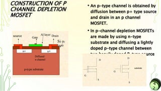 CONSTRUCTION OF P
CHANNEL DEPLETION
MOSFET
• An p-type channel is obtained by
diffusion between p+ type source
and drain in an p channel
MOSFET.
• In p-channel depletion MOSFETs
are made by using n-type
substrate and diffusing a lightly
doped p-type channel between
two heavily doped P-type source
& drain blocks
 