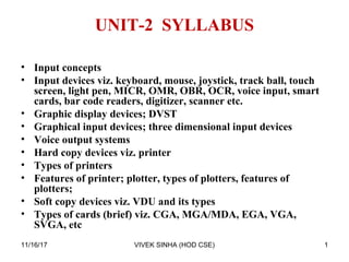 UNIT-2 SYLLABUS
• Input concepts
• Input devices viz. keyboard, mouse, joystick, track ball, touch
screen, light pen, MICR, OMR, OBR, OCR, voice input, smart
cards, bar code readers, digitizer, scanner etc.
• Graphic display devices; DVST
• Graphical input devices; three dimensional input devices
• Voice output systems
• Hard copy devices viz. printer
• Types of printers
• Features of printer; plotter, types of plotters, features of
plotters;
• Soft copy devices viz. VDU and its types
• Types of cards (brief) viz. CGA, MGA/MDA, EGA, VGA,
SVGA, etc
1VIVEK SINHA (HOD CSE)11/16/17
 