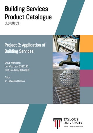 Building Services
Product Catalogue
BLD 60903
Project 2: Application of
Building Services
Group Members:
Lim Woo Leon 0322180
Teoh Jun Xiang 0322099
Tutor:
Ar. Sateerah Hassan
 
