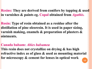 Resins: They are derived from conifers by tapping & used
in varnishes & paints eg. Copal obtained from Agathis.
Rosin: Type of resin obtained as a residue after the
distillation of pine oleoresin. It is used in paper sizing,
varnish making, enamels & preparation of plasters &
ointments.
Canada balsam: Abies balsamea
This resin does not crystallize on drying & has high
refractive index as of glass & used as mounting material
for microscopy & cement for lenses in optical work
13
 