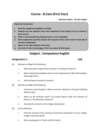 Course : B.Com (First Year)
Maximum Marks : 20 each subject
Important Instructions :
i. Read the assignment guideline carefully.
ii. Attempt any one question from each assignment of all subjects (as you choose in
your course).
iii. Write in own handwriting (Typing answer is not acceptable).
iv. Both assignments question answer start separate sheet. (Don't start in back side of
previous assignment)
v. Figure to the right indicates Full marks.
vi. Use only A-4 size normal pages. Don't use colour & thick paper.
Subject : Compulsory English
Assignment 1 : [10]
Q1. Attempt any Two of the following :
i. What does Nehru expect from his letter in 'The Book of Nature'?
ii. What method did Gandhiji practice to win independence? Why did Ambedkar
discourage them?
iii. Why did Swami provoke his teacher?
Q2. Attempt any Two of the following :
i. Comment on the changes in Nature and man reflected in the poem 'Nothing
Gold can Stay'.
ii. What are the attributes which Lucy would acquire under the influence of
Nature in 'The Education of Nature'?
ii. Describe the character of the village schoolmaster.
Q3. Do the following :
i. Draft the minutes of the meeting of 'Commerce Association' of your college.
Imagine necessary details.
ii. Write a paragraph on 'Youth and their Duties'.
 
