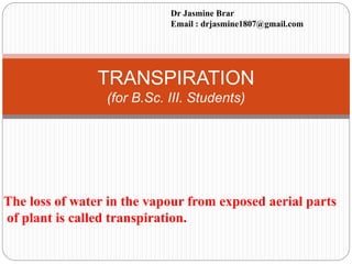 TRANSPIRATION
(for B.Sc. III. Students)
The loss of water in the vapour from exposed aerial parts
of plant is called transpiration.
Dr Jasmine Brar
Email : drjasmine1807@gmail.com
 
