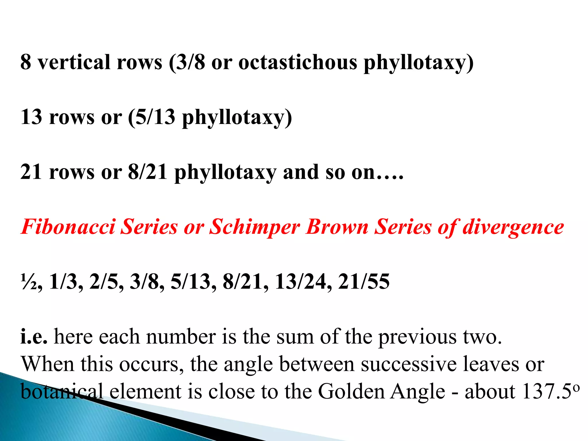 8 vertical rows (3/8 or octastichous phyllotaxy)
13 rows or (5/13 phyllotaxy)
21 rows or 8/21 phyllotaxy and so on….
Fibonacci Series or Schimper Brown Series of divergence
½, 1/3, 2/5, 3/8, 5/13, 8/21, 13/24, 21/55
i.e. here each number is the sum of the previous two.
When this occurs, the angle between successive leaves or
botanical element is close to the Golden Angle - about 137.5o
 