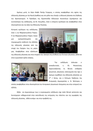 Αμέσως μετά, το λόγο έλαβε Πατήρ Γεώργιος, ο οποίος αναφέρθηκε στη σχέση της
ελληνικής γλώσσας με την Καινή Διαθήκη και στο ρόλο που έπαιξε η ελληνική γλώσσα στη διάδοση
του Χριστιανισμού. Η Πρόεδρος της Ομοσπονδία Ελληνικών Κοινοτήτων Ζιμπάμπουε και
συντονίστρια της εκδήλωσης, κα Ελ. Κουμίδου, ήταν η επόμενη ομιλήτρια και αναφέρθηκε στην
ιδιαιτερότητα και την αξία της Ελληνικής Γλώσσας.
Κεντρική ομιλήτρια της εκδήλωσης
ήταν η κα Μαρκαντωνάτου-Τσίρου.
Η κα Μαρκαντωνάτου-Τσίρου έκανε
μια εμπεριστατωμένη και
τεκμηριωμένη ανάλυση της εξέλιξης
της ελληνικής γλώσσας από την
εποχή του Ομήρου έως τις μέρες
μας. Αναφέρθηκε στην εξάπλωση
της ελληνικής γλώσσας και στην επιρροή που άσκησε στη σύνθεση των δυτικών γλωσσών, αλλά και
στον ευρωπαϊκό τρόπο σκέψης.
Την εκδήλωση έκλεισαν ο
εκπαιδευτικός κ. Ελ. Ντοκούτσης
παρουσιάζοντας τη θετική επίδραση
(γνωστική, γλωσσική, πολιτισμική) που έχει η
πρώιμη εκμάθηση της ελληνικής γλώσσας ως
2ης
/ ξένης, και ο Επίτιμος Πρόξενος της
Κυπριακής Δημοκρατίας κ. Ν. Νέστορος ο
οποίος αναφέρθηκε στην ιδιαιτερότητα του Κυπριακού γλωσσικού ιδιώματος και στην ιστορική του
εξέλιξη.
Αξίζει να σημειώσουμε πως η συγκεκριμένη εκδήλωση είχε πολύ θετικό αντίκτυπο και
λειτούργησε ενθαρρυντικά στην κατεύθυνση της εκτίμησης του πλούτου και της ομορφιάς της
ελληνικής γλώσσας, αλλά συνάμα και στην προβολή της.
 