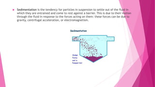  Sedimentation is the tendency for particles in suspension to settle out of the fluid in
which they are entrained and come to rest against a barrier. This is due to their motion
through the fluid in response to the forces acting on them: these forces can be due to
gravity, centrifugal acceleration, or electromagnetism.
 