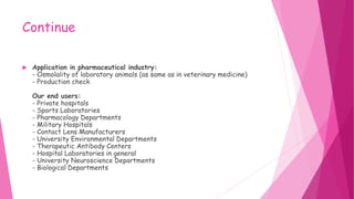 Continue
 Application in pharmaceutical industry:
- Osmolality of laboratory animals (as same as in veterinary medicine)
- Production check
Our end users:
- Private hospitals
- Sports Laboratories
- Pharmacology Departments
- Military Hospitals
- Contact Lens Manufacturers
- University Environmental Departments
- Therapeutic Antibody Centers
- Hospital Laboratories in general
- University Neuroscience Departments
- Biological Departments
 