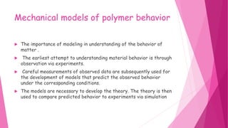 Mechanical models of polymer behavior
 The importance of modeling in understanding of the behavior of
matter .
 The earliest attempt to understanding material behavior is through
observation via experiments.
 Careful measurements of observed data are subsequently used for
the development of models that predict the observed behavior
under the corresponding conditions.
 The models are necessary to develop the theory. The theory is then
used to compare predicted behavior to experiments via simulation
 