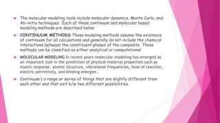  The molecular modeling tools include molecular dynamics, Monte Carlo, and
Ab-initio techniques . Each of these continuum and molecular based
modeling methods are described below
 CONTINUUM METHODS These modeling methods assume the existence
of continuum for all calculations and generally do not include the chemical
interactions between the constituent phases of the composite. These
methods can be classified as either analytical or computational
 MOLECULAR MODELING In recent years molecular modeling has emerged as
an important tool in the prediction of physical material properties such as
elastic response, atomic structure, vibrational frequencies, heat of reaction,
electric permitivity, and binding energies .
 Continuum ( a range or series of things that are slightly different from
each other and that exit b/w two different possibilities.
 