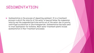 SEDIMENTATION
 Sedimentation is the process of depositing sediment. It is a treatment
process in which the velocity of the water is lowered below the suspension
velocity and the suspended particles settle out of the water due to gravity,
centrifugal acceleration or electromagnetism. Sedimentation has been used
to treat wastewater for millennia. Most water treatment plants include
sedimentation in their treatment processes.
 