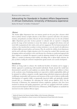 Journal of Student Affairs in Africa |Volume 5(1) 2017, 51–62 | 2307-6267 | DOI: 10.14426/jsaa.v5i1.2482 51
www.jsaa.ac.za
Reflective practice
Advocating for Standards in Student Affairs Departments
in African Institutions: University of Botswana experience
Barbra M. Pansiri* & Refilwe P. Sinkamba**
* 	 Barbra M. Pansiri is the Director, Student Welfare, of the University of Botswana.
** Refilwe Precious Sinkamba is a Senior Lecturer in the Department of Social Work at the University
of Botswana.
Abstract
The Student Affairs Departments have seen immense growth over the years, from a discourse which
had no academic relevance in higher education, to that which is expected to add value to the attraction,
retention, and graduation of students. However, the latest developments have seen the role of Student
Affairs Departments grow from ‘in‑loco parentis’ to educators who are expected to strategically
position the image of their institutions to ensure that students are equipped with relevant, tried and
tested skills in preparation for their studies, work, and civic engagement.The level of personal growth of
students as they transition from secondary to tertiary institutions is now also traced to the effectiveness
of StudentAffairs personnel,policies,and structures.Thus the need for the visibility of such departments
and the need to add value to higher education in the 21st century has escalated. More innovative ways
of engaging students and academics in this social discourse has a bearing on a professional approach that
places emphasis on standards.The argument is made for advancing standards in the sphere of Student
Affairs as a method of enhancing needed visibility and adding value to African higher education, the
focus of which is leading the continent’s transformation agenda towards socio-economic development.
Introduction
Efforts are being made to enhance the intellectual faculties of students and to engage a
holistic approach to producing well-rounded individuals. Trends around the world have
demonstrated a growth in, and emphasis on, student affairs standards in addition to those
in the academic arena. Graduating students are expected to exhibit employability skills and
be prepared in wellness categories, socially (appreciating individual uniqueness), physically
(wellbeing),emotionally (self-awareness and awareness of the needs of others),intellectually
(development of cognitive skills), occupationally (practical skills), and spiritually (attitude
towards life) as a foundation for educating the whole person (Barber, 2011). At the
University of Botswana, the institutional mission emphasises graduates who have been
involved in relevant and quality programmes, and who are equipped with both academic
and personal development skills (University of Botswana, 2008). Emphasis on standards has
traversed even the southern African region.
 