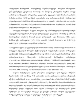 - 10 -
მოსწავლეთა ჩართულობა. თანამედროვე საგანმანათლებლო პროცესში მოსწავლეთა
განსაკუთრებულ აქტიურობას მოითხოვს. არა მხოლოდ განათლების მიღების, არამედ
თანატოლთა სწავლების პროცესშიც. გაკვეთილზე ჯგუფური მუშაობისას, პროექტებში
მონაწილეობისას, წარმოდგენების დაგეგმვისა თუ განხორციელებისას მოსწავლეები
ერთმანეთს ეხმარებიან სხვადასხვა კონცეფციის უკეთ გაგებაში, უნარ-ჩვევების დაუფლება-
განვითარებასა და დამოკიდებულებათა ჩამოყალიბებაში, რაც თავისთავად გულისხმობს
გაკვეთილის პროცესში მათ მონაწილეობას.
მოსწავლე ჩართულია სწავლის პროცესში, თუ ის მნიშვნელოვან ძალისხმევას იჩენს
დავალების შესრულებისას, ზრუნავს შესრულებული დავალების ხარისხზე და ამასთან,
შესრულებულ სამუშაოს მისთვის დიდი ღირებულება აქვს (Newmann, 1986). ასეთი
მოსწავლეები გამოხატავენ უფრო მეტი ცოდნის შეძენის სურვილს და პოზიტიურ
დამოკიდებულებას სკოლისა და სწავლის მიმართ.
სასწავლო მასალები და ტექნოლოგიები. International Society for Technology in Education-ის
მიხედვით, სწავლების პროცესში ტექნოლოგიების ინტეგრირებას ძლიერი პოზიტიური
ეფექტი აქვს მოსწავლეთა მიღწევებზე მხოლოდ მაშინ, თუ ეს პროცესი შესაბამისად იქნება
განხორციელებული. სწავლებაში ტექნოლოგიების წარმატებით დასანერგად
აუცილებელია: მასწავლებელთა გადამზადება; სასწავლო გეგმასთან შესაბამისობის დაცვა;
მისი, როგორც ერთერთი ძირითადი სასწავლო მასალის ყოველდღიური გამოყენება;
თანამშრომლობითი სასწავლო გარემოს შექმნა და ა.შ (International Society for Technology in
Education, 2008.Technology and Student Achievement — The ThIndelible Link).
საჯარო პრეზენტაციის უნარი ერთ-ერთი ლიდერული უნარ-ჩვევაცაა. არსებობს
სტერეოტიპი იმის თაობაზე, რომ ადამიანები საჯარო გამოსვლის უნარით იბადებიან.
ცნობილ და წარმატებულ საჯარო გამომსვლელთა ისტორიები კი საპირისპიროს ამტკიცებს.
ალბერტ აინშტაინი, ჯონ კენედი და მარტინ ლუთერ კინგი აღნიშნავენ თავიანთ ჩანაწერებსა
თუ ინტერვიუებში, თუ როგორ ეშინოდათ, როცა თანატოლების წინაშე უწევდათ გამოსვლა.
სხვადასხვა კვლევა ამტკიცებს, რომ საჯარო გამოსვლისა და პრეზენტაციის უნარი
შეძენილია და მას მუდმივი პრაქტიკა და დახვეწა სჭირდება, ამიტომ აუცილებელია
მოსწავლეებს სკოლიდანვე გამოუმუშავდეთ პრეზენტაციის უნარ-ჩვევები.
 