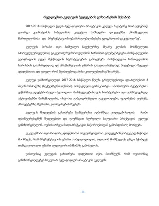 - 26 -
რეფლექსია კვლევის შედეგების გაზიარების შესახებ
2017-2018 სასწავლო წელს პედაგოგიური პრაქტიკის კვლევა ჩავატარე სსიპ გენერალ
გიორგი კვინიტაძის სახელობის კადეტთა სამხედრო ლიცეუმში „მოსწავლეთა
ჩართულობისა და პრეზენტაციის უნარის გაუმჯობესება გეოგრაფიის გაკვეთილზე“.
კვლევის მიზანი იყო საშუალო საფეხურზე, მეათე კლასის მოსწავლეთა
(პირველკურსელების) გაკვეთილზე ჩართულობის ხარისხის გაუმჯობესება, მოსწავლეებში
გეოგრაფიის უკეთ შესწავლის სტრატეგიების გამოყენება, მოსწავლეთა ჩართულობის
ხარისხის გასაზრდელად და პრეზენტაციის უნარის გასავითარებლად. მიღებული შედეგი
დადებითია და ვთვლი რომ შეიძლებოდა მისი კოლეგებთან გაზიარება.
კვლევა განხორციელდა 2017-2018 სასწავლო წელს, გრძელდებოდა დაახლოებით 8
თვის მანძილზე (სექტემბერი-ივნისი). მოსწავლეთა გამოკითხვა - ანონიმური ანკეტირება -
ვაწარმოე ელექტრონული მეთოდით. მოსწავლეებისთვის საინტერესო იყო განსხვავებულ
აქტივობებში მონაწილეობა, ისტ–ით გამდიდრებული გაკვეთილები, ფილმების ყურება,
პროექტებზე მუშაობა, კითხვარების შევსება.
კვლევის შედეგების გაზიარება საინტერესო აღმოჩნდა კოლეგებისთვის. ისინი
დაინტერესდნენ შედეგებით და გაუჩნდათ სურვილი საკუთარი პრაქტიკის კვლევა
განახორციელონ. თემის არჩევა მათი პრაქტიკის საჭიროებიდან გამომდინარე მოხდება.
უკუკავშირი იყო როგორც დადებითი, ისე უარყოფითი. კოლეგების გარკვეულ ნაწილი
მიიჩნევს, რომ პრეზენტაციის უნარი თანდაყოლილია, თვითონ მოსწავლეს უნდა ჰქონდეს
თანდაყოლილი უნარი აუდიტორიის წინაშე გამოსვლის.
ვისთვისაც კვლევის გაზიარება დადებითი იყო, მიიჩნევენ, რომ თვითონაც
განახორციელებენ საკუთარ პედაგოგიურ პრაქტიკის კვლევას.
 