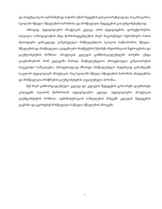 - 5 -
და პოტენციალის აღმოსაჩენად, საჭირო უნარ-ჩვევების გასავითარებლად და, რაც მთავარია,
სკოლაში სწავლა-სწავლების ხარისხისა და მოსწავლეთა შედეგების გასაუმჯობესებლად.
ამრიგად, პედაგოგიური პრაქტიკის კვლევა არის პედაგოგების, დირექტორების,
სასკოლო საზოგადოების სხვა წარმომადგენლების მიერ ჩატარებული ნებისმიერი სახის
მეთოდური გამოკვლევა კონკრეტული მასწავლებლის, სკოლის საქმიანობის, სწავლა-
სწავლების და მოსწავლეთა აკადემიური მიღწევების შესახებ ინფორმაციის შეგროვებისა და
გაუმჯობესების მიზნით. პრაქტიკის კვლევის განმხორციელებელმა პირებმა უნდა
გააცნობიერონ, რომ კვლევაში ჩართვა მასწავლებელთა პროფესიული განვითარების
საუკეთესო საშუალებაა, პროფესიულად მზარდი მასწავლებელი მუდმივად განაახლებს
საკუთარ პედაგოგიურ პრაქტიკას, რაც სკოლაში სწავლა-სწავლების ხარისხის ამაღლებისა
და მოსწავლეთა მოსწრების გაუმჯობესების აუცილებელი პირობაა.
ჩემ მიერ განხორციელებული კვლევა და კვლევის შედეგების გაზიარება დაეხმარება
კოლეგებს თვითონ წარმართონ პედაგოგიური კვლევა, პედაგოგიური პრაქტიკის
გაუმჯობესების მიზნით. ადმინისტრაციას საშუალებას მისცემს კვლევის შედეგების
გაცნობა დააკვირდნენ მოსწავლეთა საწავლა-სწავლების პროცესს.
 