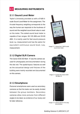 2.1 MEASURING INSTRUMENTS
2.1.1 Sound Level Meter
Taylor’s University provided us with a 01dB A-
scale Sound Level Meter for this assignment. The
A-scale frequency weighting corresponds to the
way the human ear responds to the loudness of
sound and the weighted sound level value is read
on the meter. The stated sound level meter is
capable of two ranges: 60-120 dBA and 30-90
dBA. It is mainly used for fast sound pressure
level, Lp, measurement and has the option for
equivalent continuous sound level, Leq,
measurement.
Image 2.1.1 shows the 0.1dB A-scale
sound level meter.
2.1.2 Digital SLR Camera
The Canon EOS 5D Mark IV was the camera we
used for photography and documentation during
the site visit. The spatial layout, features as well
as the acoustical design and fixtures of the
building were mainly recorded and documented
on this camera.
Image 2.1.2 shows the Canon EOS
5D Mark IV.
2.1.3 Smartphone
Personal smartphones were used as secondary
cameras so that the tasks can be easily divided
between the group members. Secondary
cameras allow more pictures from different
angles to be taken as evidence of our study and
for later reference.
Image 2.1.3 shows Iphone X for easy
documentary.
Building Science II | ARC3413 | 07
 