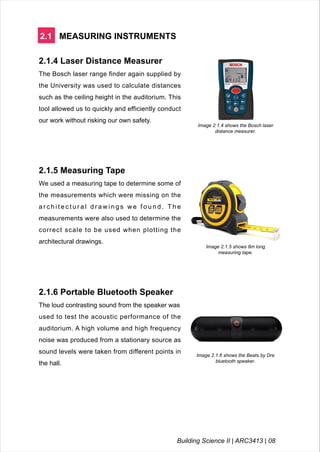 2.1 MEASURING INSTRUMENTS
2.1.4 Laser Distance Measurer
The Bosch laser range finder again supplied by
the University was used to calculate distances
such as the ceiling height in the auditorium. This
tool allowed us to quickly and efficiently conduct
our work without risking our own safety.
Image 2.1.4 shows the Bosch laser
distance measurer.
2.1.5 Measuring Tape
We used a measuring tape to determine some of
the measurements which were missing on the
a r c h i t e c t u r a l d r a w i n g s w e f o u n d . T h e
measurements were also used to determine the
correct scale to be used when plotting the
architectural drawings.
Image 2.1.5 shows 8m long
measuring tape.
2.1.6 Portable Bluetooth Speaker
The loud contrasting sound from the speaker was
used to test the acoustic performance of the
auditorium. A high volume and high frequency
noise was produced from a stationary source as
sound levels were taken from different points in
the hall.
Image 2.1.6 shows the Beats by Dre
bluetooth speaker.
Building Science II | ARC3413 | 08
 