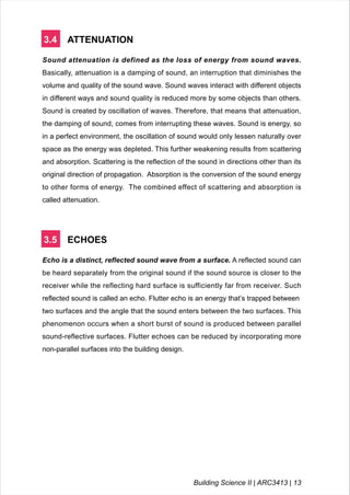 3.4 ATTENUATION
Sound attenuation is defined as the loss of energy from sound waves.
Basically, attenuation is a damping of sound, an interruption that diminishes the
volume and quality of the sound wave. Sound waves interact with different objects
in different ways and sound quality is reduced more by some objects than others.
Sound is created by oscillation of waves. Therefore, that means that attenuation,
the damping of sound, comes from interrupting these waves. Sound is energy, so
in a perfect environment, the oscillation of sound would only lessen naturally over
space as the energy was depleted. This further weakening results from scattering
and absorption. Scattering is the reflection of the sound in directions other than its
original direction of propagation. Absorption is the conversion of the sound energy
to other forms of energy. The combined effect of scattering and absorption is
called attenuation.
3.5 ECHOES
Echo is a distinct, reflected sound wave from a surface. A reflected sound can
be heard separately from the original sound if the sound source is closer to the
receiver while the reflecting hard surface is sufficiently far from receiver. Such
reflected sound is called an echo. Flutter echo is an energy that’s trapped between
two surfaces and the angle that the sound enters between the two surfaces. This
phenomenon occurs when a short burst of sound is produced between parallel
sound-reflective surfaces. Flutter echoes can be reduced by incorporating more
non-parallel surfaces into the building design.
Building Science II | ARC3413 | 13
 