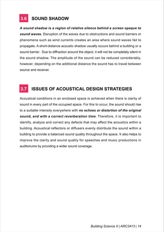 3.6 SOUND SHADOW
A sound shadow is a region of relative silence behind a screen opaque to
sound waves. Disruption of the waves due to obstructions and sound barriers or
phenomena such as wind currents creates an area where sound waves fail to
propagate. A short-distance acoustic shadow usually occurs behind a building or a
sound barrier. Due to diffraction around the object, it will not be completely silent in
the sound shadow. The amplitude of the sound can be reduced considerably,
however, depending on the additional distance the sound has to travel between
source and receiver.
3.7 ISSUES OF ACOUSTICAL DESIGN STRATEGIES
Acoustical conditions in an enclosed space is achieved when there is clarity of
sound in every part of the occupied space. For this to occur, the sound should rise
to a suitable intensity everywhere with no echoes or distortion of the original
sound, and with a correct reverberation time. Therefore, it is important to
identify, analyze and correct any defects that may affect the acoustics within a
building. Acoustical reflectors or diffusers evenly distribute the sound within a
building to provide a balanced sound quality throughout the space. It also helps to
improve the clarity and sound quality for speeches and music productions in
auditoriums by providing a wider sound coverage.
Building Science II | ARC3413 | 14
 