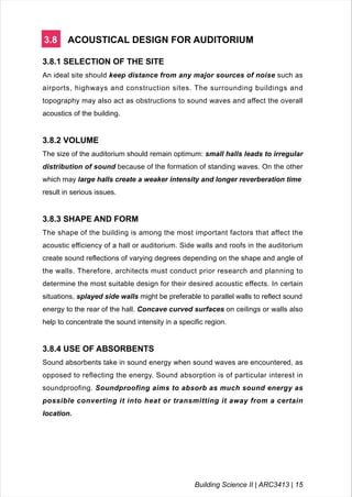 3.8 ACOUSTICAL DESIGN FOR AUDITORIUM
3.8.1 SELECTION OF THE SITE
An ideal site should keep distance from any major sources of noise such as
airports, highways and construction sites. The surrounding buildings and
topography may also act as obstructions to sound waves and affect the overall
acoustics of the building.
3.8.2 VOLUME
The size of the auditorium should remain optimum: small halls leads to irregular
distribution of sound because of the formation of standing waves. On the other
which may large halls create a weaker intensity and longer reverberation time
result in serious issues.
3.8.3 SHAPE AND FORM
The shape of the building is among the most important factors that affect the
acoustic efficiency of a hall or auditorium. Side walls and roofs in the auditorium
create sound reflections of varying degrees depending on the shape and angle of
the walls. Therefore, architects must conduct prior research and planning to
determine the most suitable design for their desired acoustic effects. In certain
situations, splayed side walls might be preferable to parallel walls to reflect sound
energy to the rear of the hall. Concave curved surfaces on ceilings or walls also
help to concentrate the sound intensity in a specific region.
3.8.4 USE OF ABSORBENTS
Sound absorbents take in sound energy when sound waves are encountered, as
opposed to reflecting the energy. Sound absorption is of particular interest in
soundproofing. Soundproofing aims to absorb as much sound energy as
possible converting it into heat or transmitting it away from a certain
location.
Building Science II | ARC3413 | 15
 