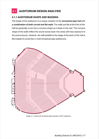 4.1 AUDITORIUM DESIGN ANALYSIS
4.1.1 AUDITORIUM SHAPE AND MASSING
The shape of the auditorium is a unique variation of the horseshoe-type hall with
a combination of both curved and flat walls. The walls are flat at the front of the
hall but gradually curve into a concave shape as it leads to the rear. The concave
shape of the walls reflect the sound waves back into areas with less exposure to
the sound source. However, the wall parallel to the stage at the back of the hall is
flat instead of curved like in most horseshoe-type auditoriums.
Image 4.1.1 shows the horseshoe-type hall plan of CCC auditorium.
Building Science II | ARC3413 | 17
 
