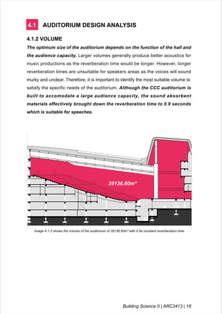4.1 AUDITORIUM DESIGN ANALYSIS
4.1.2 VOLUME
The optimum size of the auditorium depends on the function of the hall and
the audience capacity. Larger volumes generally produce better acoustics for
music productions as the reverberation time would be longer. However, longer
reverberation times are unsuitable for speakers areas as the voices will sound
murky and unclear. Therefore, it is important to identify the most suitable volume to
satisfy the specific needs of the auditorium. Although the CCC auditorium is
built to accomodate a large audience capacity, the sound absorbent
materials effectively brought down the reverberation time to 0.9 seconds
which is suitable for speeches.
39136.60m³
Image 4.1.2 shows the volume of the auditorium of 39136.60m³ with 0.9s constant reverberation time.
Building Science II | ARC3413 | 18
 
