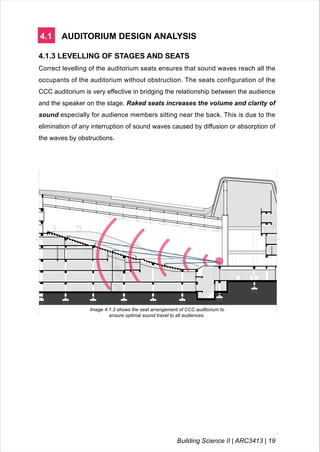 4.1 AUDITORIUM DESIGN ANALYSIS
4.1.3 LEVELLING OF STAGES AND SEATS
Correct levelling of the auditorium seats ensures that sound waves reach all the
occupants of the auditorium without obstruction. The seats configuration of the
CCC auditorium is very effective in bridging the relationship between the audience
and the speaker on the stage. Raked seats increases the volume and clarity of
sound especially for audience members sitting near the back. This is due to the
elimination of any interruption of sound waves caused by diffusion or absorption of
the waves by obstructions.
Image 4.1.3 shows the seat arrangement of CCC auditorium to
ensure optimal sound travel to all audiences.
Building Science II | ARC3413 | 19
 
