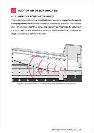 4.1 AUDITORIUM DESIGN ANALYSIS
4.1.5 LAYOUT OF BOUNDARY SURFACE
The auditorium implements a combination of concave shaped and stepped
ceiling systems that reflect the sound back down to the audience. The concave
shape also helps concentrate the sound intensity and increase the volume of
the sound as it travels towards the audience. Flutter echoes are noticeable on
stage as the ceiling is parallel to the floor.
Image 4.1.5 shows the expected sound reflection from ceiling reflector panels to all audiences.
Building Science II | ARC3413 | 21
 