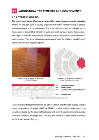 4.3 ACOUSTICAL TREATMENTS AND COMPONENTS
4.3.1 STAGE FLOORING
The stage uses timber flooring to reduce the noise transmission to tolerable
levels. An acoustic layer is usually laid under the timber veneer flooring to absorb
the sound waves to a certain degree. The layer reduces vibrations of lower sound
frequencies to prevent the vibration of slabs and walls by lower sound frequencies.
The depth of the floor slab and the perimeter of the floor affects the absorption of
low frequency. This occurs because sound waves have the ability to travel through
floors and walls into adjacent spaces.
Image 4.3.1A shows the timber flooring
of the CCC stage.
An acoustic underlayment material on timber veneer floor finishes usually cause a
sound attenuation of about 10dB to 20dB. It is able to effectively absorb the
sound produced by the sound of footsteps and moving equipment while giving a
sense of solidity to the stage floor. The acoustic underlay is fixed to the sub-floors
of the timber veneer flooring.
Image 4.3.1C shows the construction detail of stage floor.
Laminated Finishes
Veneer Timber
Acoustical Underlayment Material
Concrete Slab
Image 4.3.1B shows the indication of
timber flooring on floor plan.
Building Science II | ARC3413 | 25
 