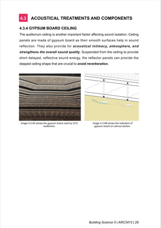 4.3 ACOUSTICAL TREATMENTS AND COMPONENTS
4.3.4 GYPSUM BOARD CEILING
The auditorium ceiling is another important factor affecting sound isolation. Ceiling
panels are made of gypsum board as their smooth surfaces help in sound
reflection. They also provide for acoustical intimacy, atmosphere, and
strengthens the overall sound quality. Suspended from the ceiling to provide
short delayed, reflective sound energy, the reflector panels can provide the
stepped ceiling shape that are crucial to avoid reverberation.
Image 4.3.4A shows the gypsum board used by CCC
auditorium.
Image 4.3.4B shows the indication of
gypsum board on call-out section.
Building Science II | ARC3413 | 28
 