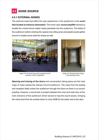 4.5 NOISE SOURCE
4.5.1 EXTERNAL NOISES
The external noise that affect the user experience in the auditorium is the event
that located at entrance downstairs. The event uses sound amplifier devices to
amplify the voices hence create noises penetrate into the auditorium. The lobby of
the auditorium before entering the spaces has sitting area and people would gather
around it creates some external noises as well.
Image 4.5.1A shows the event organised at the
entrance of CCC auditorium.
LEGEND
Image 4.5.1B shows the closing
and opening of door.
Opening and closing of the doors and conversation taking place are the main
origin of noise outside the Calvary Church Auditorium. The noise from the waiting
and reception lobby enters the auditorium through the doors as there is no sound-
proofing. However, a sound lock is present between the inner and outer door at the
main entrance of the auditorium which serves to trap the sound waves, bringing
the noise level from the outside down to a low 25dB for the seats next to the door.
Building Science II | ARC3413 | 32
 