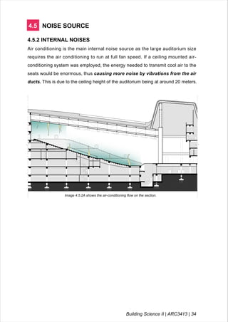 4.5 NOISE SOURCE
4.5.2 INTERNAL NOISES
Air conditioning is the main internal noise source as the large auditorium size
requires the air conditioning to run at full fan speed. If a ceiling mounted air-
conditioning system was employed, the energy needed to transmit cool air to the
seats would be enormous, thus causing more noise by vibrations from the air
ducts. This is due to the ceiling height of the auditorium being at around 20 meters.
LEGEND
Image 4.5.2A shows the air-conditioning flow on the section.
Building Science II | ARC3413 | 34
 