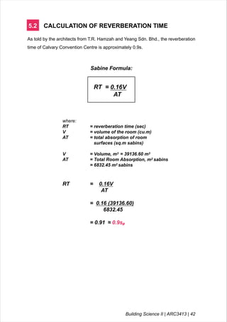 5.2 CALCULATION OF REVERBERATION TIME
As told by the architects from T.R. Hamzah and Yeang Sdn. Bhd., the reverberation
time of Calvary Convention Centre is approximately 0.9s.
Sabine Formula:
RT = 0.16V
AT
where:
RT = reverberation time (sec)
V = volume of the room (cu.m)
AT = total absorption of room
surfaces (sq.m sabins)
V = Volume, m3 = 39136.60 m3
AT = Total Room Absorption, m2 sabins
= 6832.45 m2 sabins
RT = 0.16V
AT
= 0.16 (39136.60)
6832.45
= 0.91 ≈ 0.9s#
Building Science II | ARC3413 | 42
 
