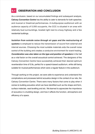 6.1 OBSERVATION AND CONCLUSION
As a conclusion, based on our accumulated findings and subsequent analysis,
Calvary Convention Centre has the ability to cater to demands for both speeches
and musical or theatrical performances. A multipurpose auditorium with an
audience capacity of 5,000 occupants, the CCC is situated in an area with
relatively loud surroundings, located right next to a busy highway and a few
residential buildings.
Isolation from outside noise through air gaps and the restructuring of
systems is employed to reduce the transmission of sound from external and
internal sources. Choosing the most suitable materials aids the overall noise
control of the building and creates a conducive environment for event hosting.
Consideration was also taken on the type and position of speakers in the hall
as a vital factor on the overall acoustical control achieved. The designers of the
Calvary Convention Centre have successfully achieved their desired optimum
reverberation time of 0.9s, perfect for a speech-based auditorium, while still being
suitable for musical performances which were a regular feature in the auditorium.
Through working on this project, we were able to experience and understand the
complications and processes behind acoustics design in the context of our site, the
Calvary Convention Centre. There were many factors that come to play when it
comes to building acoustics which we have identified such as the shape and form,
surface materials, seat levelling and etc. We learned to appreciate the importance
of acoustics in a building design, and how it affects the function, atmosphere and
efficiency of a space.
Building Science II | ARC3413 | 43
 