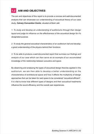 1.2 AIM AND OBJECTIVES
The aim and objectives of this report is to provide a concise and well-documented
analysis that can showcase our understanding of acoustical theory of our case
study, Calvary Convention Centre, situated at Bukit Jalil.
1. To study and develop an understanding of auditoriums through their design
layout and judge its influence on the effectiveness of the acoustical design for it's
designated purpose.
2. To study the general acoustical characteristics of an auditorium hall and develop
a good understanding of the physics behind their functions.
3. To be able to produce a well-documented report that surmises our findings and
analysis of our case which can then serve as an example of our accumulated
knowledge of the relationship between acoustics and space.
By observing and analysing the types of acoustical design theories applied in the
auditorium, we are then able to develop a better understanding on the
characteristics of architectural space and how it affects the multiplicity of design
approaches that can be taken for said space to be considered “acoustical efficient”.
It is vital to know how different types of designs and their acoustical treatments
influence the sound efficiency and the overall user experiences.
Building Science II | ARC3413 | 02
 