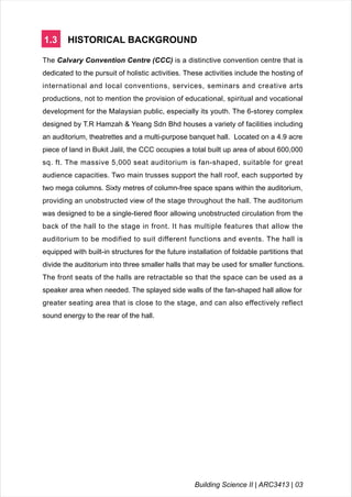 1.3 HISTORICAL BACKGROUND
The Calvary Convention Centre (CCC) is a distinctive convention centre that is
dedicated to the pursuit of holistic activities. These activities include the hosting of
international and local conventions, services, seminars and creative arts
productions, not to mention the provision of educational, spiritual and vocational
development for the Malaysian public, especially its youth. The 6-storey complex
designed by T.R Hamzah & Yeang Sdn Bhd houses a variety of facilities including
an auditorium, theatrettes and a multi-purpose banquet hall. Located on a 4.9 acre
piece of land in Bukit Jalil, the CCC occupies a total built up area of about 600,000
sq. ft. The massive 5,000 seat auditorium is fan-shaped, suitable for great
audience capacities. Two main trusses support the hall roof, each supported by
two mega columns. Sixty metres of column-free space spans within the auditorium,
providing an unobstructed view of the stage throughout the hall. The auditorium
was designed to be a single-tiered floor allowing unobstructed circulation from the
back of the hall to the stage in front. It has multiple features that allow the
auditorium to be modified to suit different functions and events. The hall is
equipped with built-in structures for the future installation of foldable partitions that
divide the auditorium into three smaller halls that may be used for smaller functions.
The front seats of the halls are retractable so that the space can be used as a
speaker area when needed. The splayed side walls of the fan-shaped hall allow for
greater seating area that is close to the stage, and can also effectively reflect
sound energy to the rear of the hall.
Building Science II | ARC3413 | 03
 