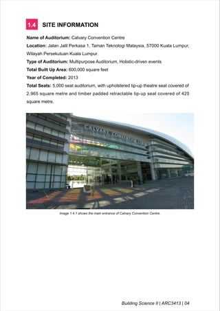 1.4 SITE INFORMATION
Name of Auditorium: Calvary Convention Centre
Location: Jalan Jalil Perkasa 1, Taman Teknologi Malaysia, 57000 Kuala Lumpur,
Wilayah Persekutuan Kuala Lumpur.
Type of Auditorium: Multipurpose Auditorium, Holistic-driven events
Total Built Up Area: 600,000 square feet
Year of Completed: 2013
Total Seats: 5,000 seat auditorium, with upholstered tip-up theatre seat covered of
2,965 square metre and timber padded retractable tip-up seat covered of 420
square metre.
Image 1.4.1 shows the main entrance of Calvary Convention Centre.
Building Science II | ARC3413 | 04
 