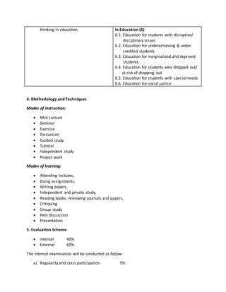 thinking in education In Education (6)
6.1. Education for students with disruptive/
disciplinary issues
6.2. Education for underachieving & under
credited students
6.3. Education for marginalized and deprived
students
6.4. Education for students who dropped out/
at risk of dropping out
6.5. Education for students with special needs
6.6. Education for social justice
4. Methodology and Techniques
Modes of instruction:
 Mini Lecture
 Seminar
 Exercise
 Discussion
 Guided study
 Tutorial
 Independent study
 Project work
Modes of learning:
 Attending lectures,
 Doing assignments,
 Writing papers,
 Independent and private study,
 Reading books, reviewing journals and papers,
 Critiquing
 Group study
 Peer discussion
 Presentation
5. Evaluation Scheme
 Internal 40%
 External 60%
The internal examination will be conducted as follow:
a) Regularity and class participation 5%
 