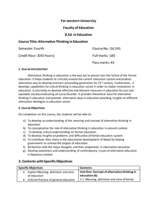 Far-western University
Faculty of Education
B.Ed. in Education
Course Title:Alternative Thinking inEducation
Semester: Fourth CourseNo.: Ed.241
Credit Hour: 3(45 hours) Full marks: 100
Pass marks: 45
1. Course Introduction
Alternative thinking in education is the way out to prevail over the failure of the formal
education. It helps students to critically analyze the current education systemand produce
alternative way to develop and train proceeding generation for 21st century. Furthermore, it
develops capabilities for critical thinking in education sector in order to makes innovations in
education. It also helps to develop effective and relevant measures in education for just and
equitable society eradicating all social disorder. It provides theoretical base for alternative
thinking in education and promote alternative ways in education providing insights on different
alternative ideologies in education sector.
2. Course Objectives
On completion on this course, the students will be able to:
a) To develop an understanding of the meaning and concept of alternative thinking in
education
b) To conceptualize the role of alternative thinking in education in present context.
c) To develop critical understanding on formal education.
d) To develop insights on problems and difficulties of formal education system.
e) To contribute their share in the educational development of Nepal by helping
government to achieve the targets of education.
f) Be familiar with the major thoughts and their proponents in alternative education
g) Develop awareness and understanding of contemporary issues of alternative education
in Nepalese context.
3. Contents withSpecific Objectives
Specific Objectives Contents
 Explain Meaning, definition and aims
of education
 Criticize Practice of general education
Unit One: Concept of alternative thinking in
education (6)
1.1. Meaning, definition and aims of formal
 