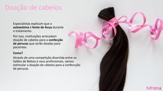 Especialistas explicam que a
autoestima é fonte de força durante
o tratamento.
Por isso, instituições arrecadam
doação de cabelos para a confecção
de perucas que serão doadas para
pacientes.
Como?
Através de uma competição divertida entre os
Salões de Beleza e seus profissionais, vamos
estimular a doação de cabelos para a confeccção
de perucas.
Doação de cabelos
 