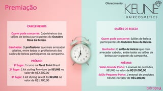 CABELEIREIROS
Quem pode concorrer: Cabeleireiros dos
salões de beleza participantes do Outubro
Rosa da Beleza.
Ganhador: O profissional que mais arrecadar
cabelos, entre todos os profissionais dos
salões de beleza participantes da campanha.
PRÊMIO:
1º lugar: 1 curso na Pivot Point Brasil
2º lugar: 1 kit styling Premium by KEUNE no
valor de R$2.500,00
3º lugar: 1 kit styling Select by KEUNE no
valor de R$1.700,00
Premiação
SALÕES DE BELEZA
Quem pode concorrer: Salões de beleza
participantes do Outubro Rosa da Beleza.
Ganhador: O salão de beleza que mais
arrecadar cabelos, entre todos os salões de
beleza participantes da campanha.
PRÊMIO:
Salão Grande Porte: 1 enxoval de produtos
KEUNE no valor de R$10.000,00
Salão Pequeno Porte: 1 enxoval de produtos
KEUNE no valor de R$5.000,00
Oferecimento:
 