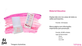 Material Educativo
Display take-one nos caixas de todos os
salões participantes.
Previsão: 150 displays
Marca página com informações
importantes para prevenção.
Previsão: 60.000 unidades
Logo do Patrocinador:
Master
Ouro SP
Ouro CWB
*Imagens ilustrativas.
 