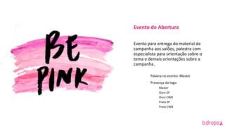 Evento de Abertura
Evento para entrega do material da
campanha aos salões, palestra com
especialista para orientação sobre o
tema e demais orientações sobre a
campanha.
Palavra no evento: Master
Presença da logo:
Master
Ouro SP
Ouro CWB
Prata SP
Prata CWB
 