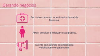 Ser visto como um incentivador da saúde
feminina.
Atrair, envolver e fidelizar o seu público.
Evento com grande potencial para
visibilidade e engajamento.
Gerando negócios
 