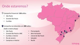 Campanha Presencial: 150 salões
• São Paulo
• Grande São Paulo
• Curitiba
Campanha nas televisões em 300 salões:
(toda a rede b.drops)
Onde estaremos?
• São Paulo
• Grande São Paulo e ABC
• Curitiba e interior
• Rio de Janeiro
• Campinas e Interior
• Florianópolis
• Belo Horizonte
• Litoral de São Paulo
• Salvador
• Recife
 