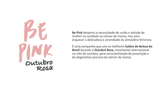 Be Pink desperta a necessidade de união e atitude da
mulher no combate ao câncer de mama, mas sem
esquecer a delicadeza e serenidade da atmosfera feminina.
É uma campanha que une os melhores Salões de Beleza do
Brasil durante o Outubro Rosa, movimento internacional
no mês de outubro, para conscientização da prevenção e
do diagnóstico precoce do câncer de mama.
 